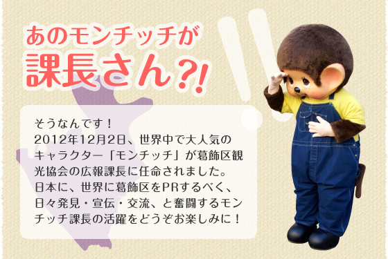 あのモンチッチが課長さん?!｜そうなんです！2012年12月2日、世界中で大人気のキャラクター「モンチッチ」が葛飾区観光協会の広報課長に任命されました。日本に、世界に葛飾区をPRするべく、日々発見・宣伝・交流、と奮闘するモンチッチ課長の活躍をどうぞお楽しみに！